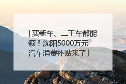 买新车、二手车都能领！沈阳5000万元汽车消费补贴来了